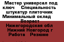 Мастер-универсал под ключ  › Специальность ­ штукатур-плиточник › Минимальный оклад ­ 50 000 › Возраст ­ 45 - Нижегородская обл., Нижний Новгород г. Работа » Резюме   